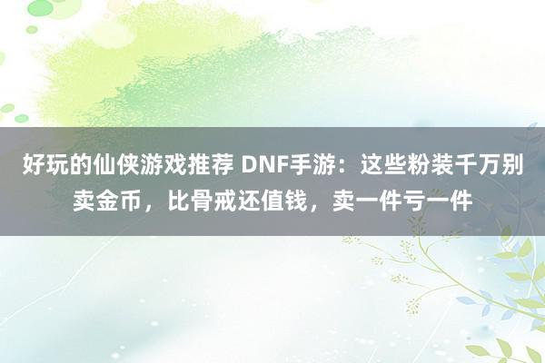 好玩的仙侠游戏推荐 DNF手游：这些粉装千万别卖金币，比骨戒还值钱，卖一件亏一件