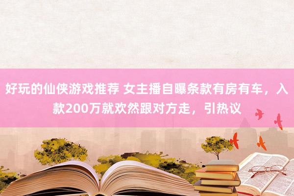 好玩的仙侠游戏推荐 女主播自曝条款有房有车，入款200万就欢然跟对方走，引热议