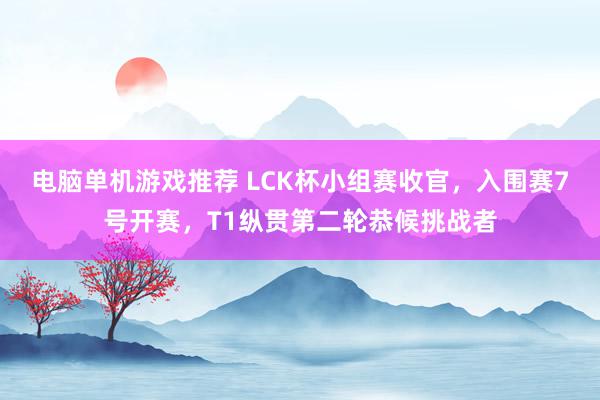 电脑单机游戏推荐 LCK杯小组赛收官，入围赛7号开赛，T1纵贯第二轮恭候挑战者