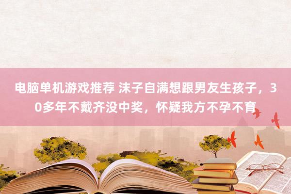 电脑单机游戏推荐 沫子自满想跟男友生孩子，30多年不戴齐没中奖，怀疑我方不孕不育