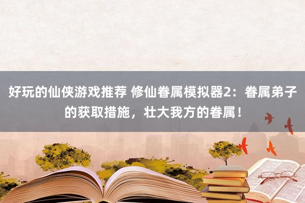 好玩的仙侠游戏推荐 修仙眷属模拟器2：眷属弟子的获取措施，壮大我方的眷属！