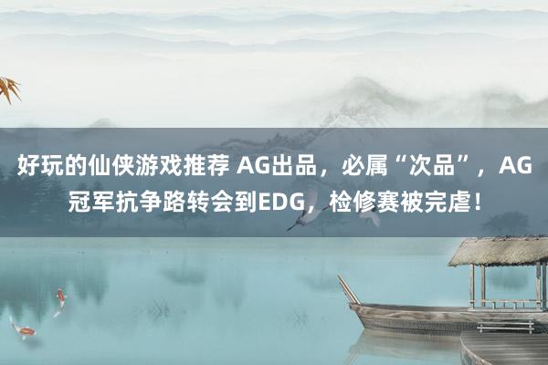 好玩的仙侠游戏推荐 AG出品，必属“次品”，AG冠军抗争路转会到EDG，检修赛被完虐！