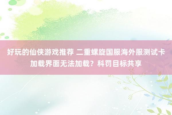 好玩的仙侠游戏推荐 二重螺旋国服海外服测试卡加载界面无法加载？科罚目标共享