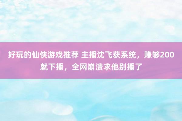 好玩的仙侠游戏推荐 主播沈飞获系统，赚够200就下播，全网崩溃求他别播了