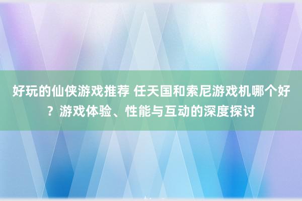 好玩的仙侠游戏推荐 任天国和索尼游戏机哪个好？游戏体验、性能与互动的深度探讨