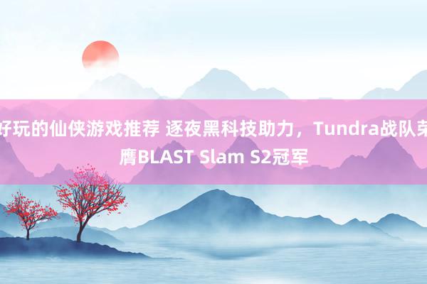 好玩的仙侠游戏推荐 逐夜黑科技助力，Tundra战队荣膺BLAST Slam S2冠军