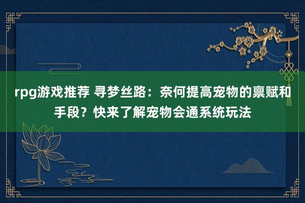 rpg游戏推荐 寻梦丝路：奈何提高宠物的禀赋和手段？快来了解宠物会通系统玩法