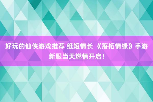 好玩的仙侠游戏推荐 纸短情长 《落拓情缘》手游新服当天燃情开启！