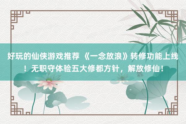 好玩的仙侠游戏推荐 《一念放浪》转修功能上线！无职守体验五大修都方针，解放修仙！