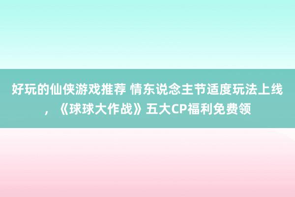 好玩的仙侠游戏推荐 情东说念主节适度玩法上线，《球球大作战》五大CP福利免费领