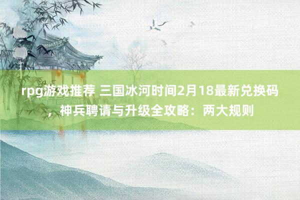 rpg游戏推荐 三国冰河时间2月18最新兑换码，神兵聘请与升级全攻略：两大规则