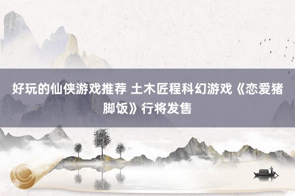 好玩的仙侠游戏推荐 土木匠程科幻游戏《恋爱猪脚饭》行将发售