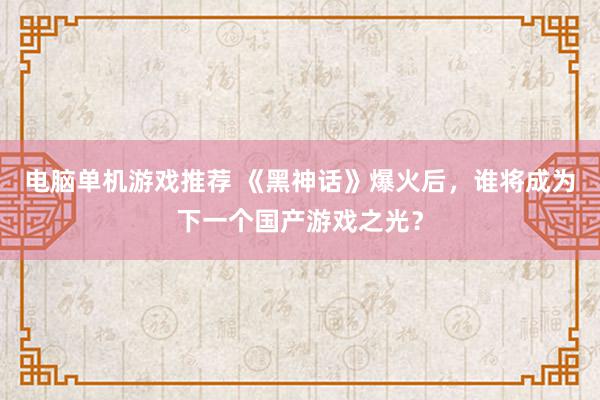 电脑单机游戏推荐 《黑神话》爆火后，谁将成为下一个国产游戏之光？