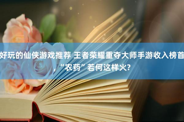 好玩的仙侠游戏推荐 王者荣耀重夺大师手游收入榜首, “农药”若何这样火?