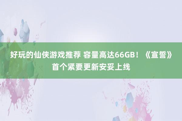 好玩的仙侠游戏推荐 容量高达66GB！《宣誓》首个紧要更新安妥上线