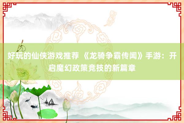 好玩的仙侠游戏推荐 《龙骑争霸传闻》手游：开启魔幻政策竞技的新篇章