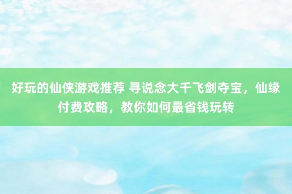 好玩的仙侠游戏推荐 寻说念大千飞剑夺宝，仙缘付费攻略，教你如何最省钱玩转