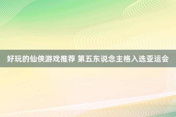 好玩的仙侠游戏推荐 第五东说念主格入选亚运会