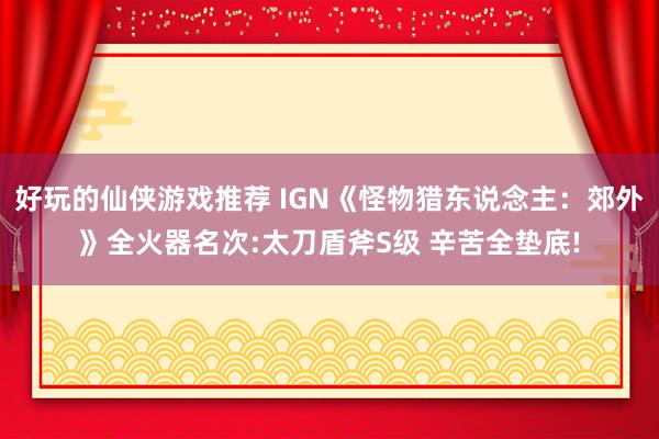 好玩的仙侠游戏推荐 IGN《怪物猎东说念主：郊外》全火器名次:太刀盾斧S级 辛苦全垫底!