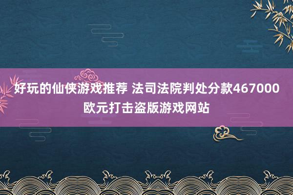 好玩的仙侠游戏推荐 法司法院判处分款467000欧元打击盗版游戏网站