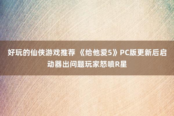 好玩的仙侠游戏推荐 《给他爱5》PC版更新后启动器出问题玩家怒喷R星