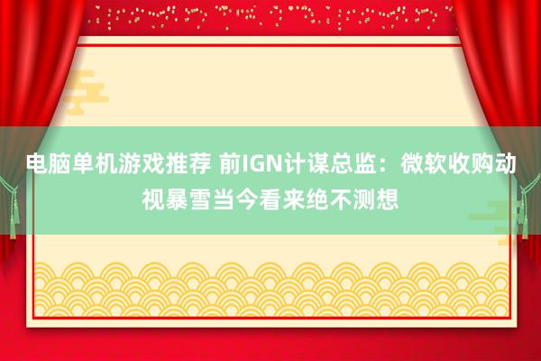 电脑单机游戏推荐 前IGN计谋总监：微软收购动视暴雪当今看来绝不测想