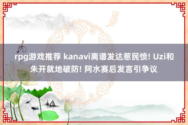 rpg游戏推荐 kanavi离谱发达惹民愤! Uzi和朱开就地破防! 阿水赛后发言引争议