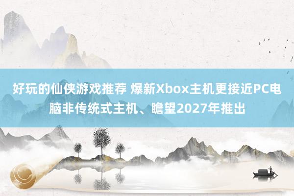 好玩的仙侠游戏推荐 爆新Xbox主机更接近PC电脑非传统式主机、瞻望2027年推出