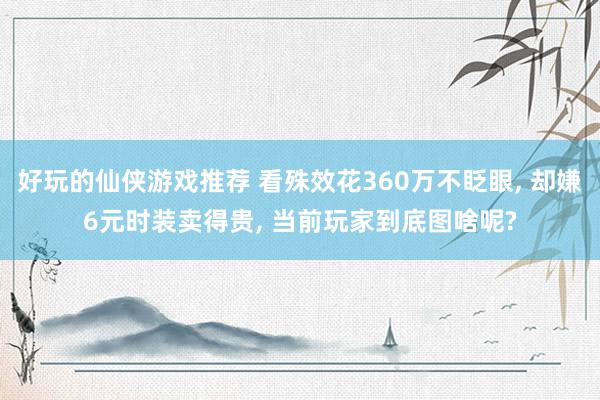 好玩的仙侠游戏推荐 看殊效花360万不眨眼, 却嫌6元时装卖得贵, 当前玩家到底图啥呢?