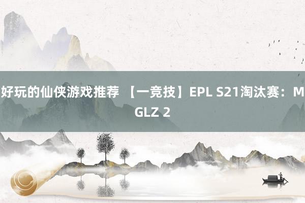 好玩的仙侠游戏推荐 【一竞技】EPL S21淘汰赛：MGLZ 2