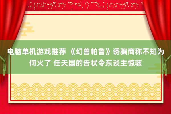 电脑单机游戏推荐 《幻兽帕鲁》诱骗商称不知为何火了 任天国的告状令东谈主惊骇